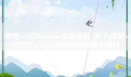 (黑帽seo)互站huzhan互站源码_关于(黑帽seo)互站 huzhan 互站源码的深入探讨
