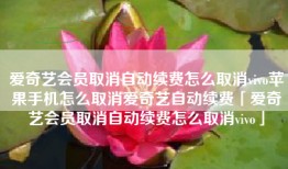 爱奇艺会员取消自动续费怎么取消vivo苹果手机怎么取消爱奇艺自动续费「爱奇艺会员取消自动续费怎么取消vivo」