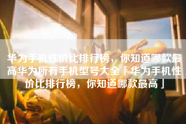 华为手机性价比排行榜，你知道哪款最高华为所有手机型号大全「华为手机性价比排行榜，你知道哪款最高」
